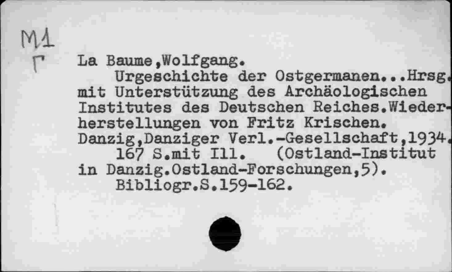 ﻿Ml г
La Baume»Wolfgang.
Urgeschichte der Ostgermanen...Hrsg mit Unterstützung des Archäologischen Institutes des Deutschen Reiches.Wiederher Stellungen von Fritz Krischen. Danzig,Danziger Verl.-Gesellschaft,1934-167 S.mit Ill. (Ostland-Institut in Danzig.Ostland-Forschungen,5)»
Bibliogr.S.159-162.